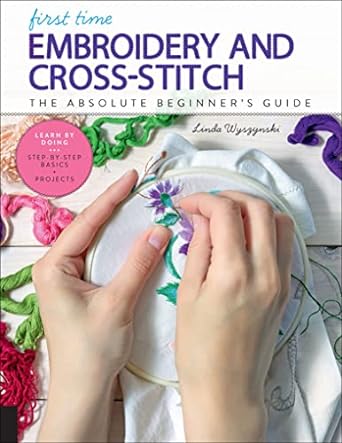 First Time Embroidery and Cross-Stitch: The Absolute Beginner's Guide - Learn by Doing * Step-By-Step Basics + Projects